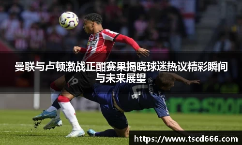 曼联与卢顿激战正酣赛果揭晓球迷热议精彩瞬间与未来展望